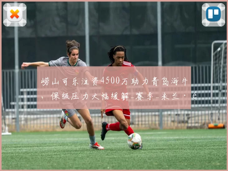 崂山可乐注资4500万助力青岛海牛，保级压力大幅缓解_赛季_米兰·里斯蒂奇_资金