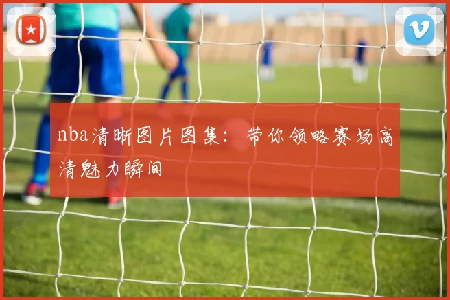 nba清晰图片图集：带你领略赛场高清魅力瞬间