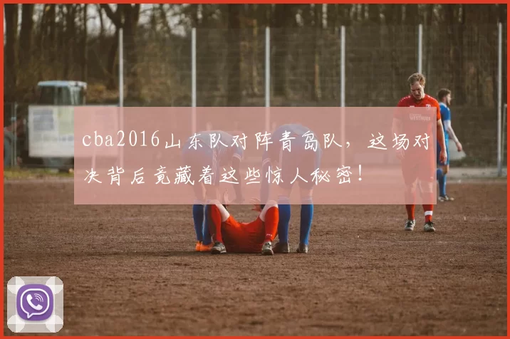 cba2016山东队对阵青岛队,这场对决背后竟藏着这些惊人秘密!