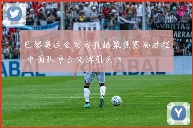 巴黎奥运会官方直播聚焦赛场进程 中国队冲击奖牌引关注