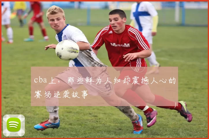 cba上,那些鲜为人知却震撼人心的赛场逆袭故事