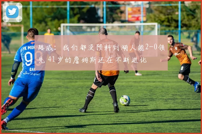 路威：我们都没预料到湖人能2-0领先 41岁的詹姆斯还在不断进化