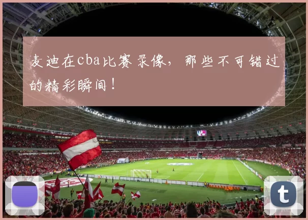 麦迪在cba比赛录像，那些不可错过的精彩瞬间！