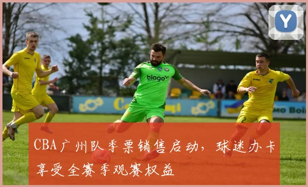 CBA广州队季票销售启动,球迷办卡享受全赛季观赛权益