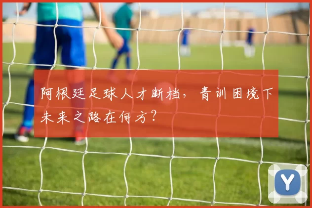 阿根廷足球人才断档，青训困境下未来之路在何方？