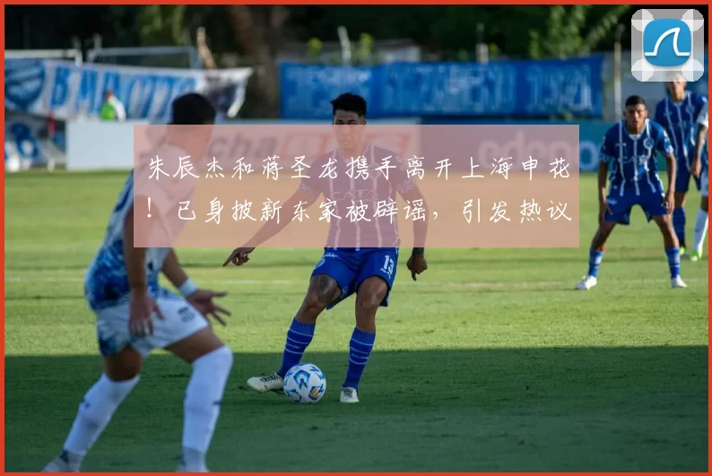 朱辰杰和蒋圣龙携手离开上海申花！已身披新东家被辟谣，引发热议_中卫_球迷_欧洲