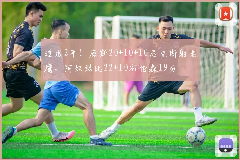 追成2平！唐斯20+10+10尼克斯射老鹰，阿奴诺比22+10布伦森19分