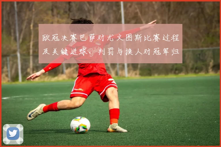 欧冠决赛巴萨对尤文图斯比赛过程及关键进球、判罚与换人对冠军归属影响
