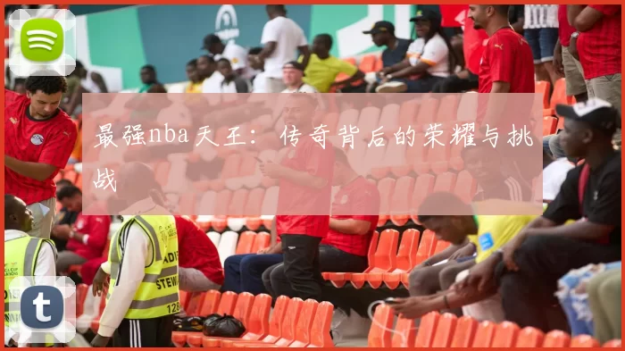 最强nba天王:传奇背后的荣耀与挑战