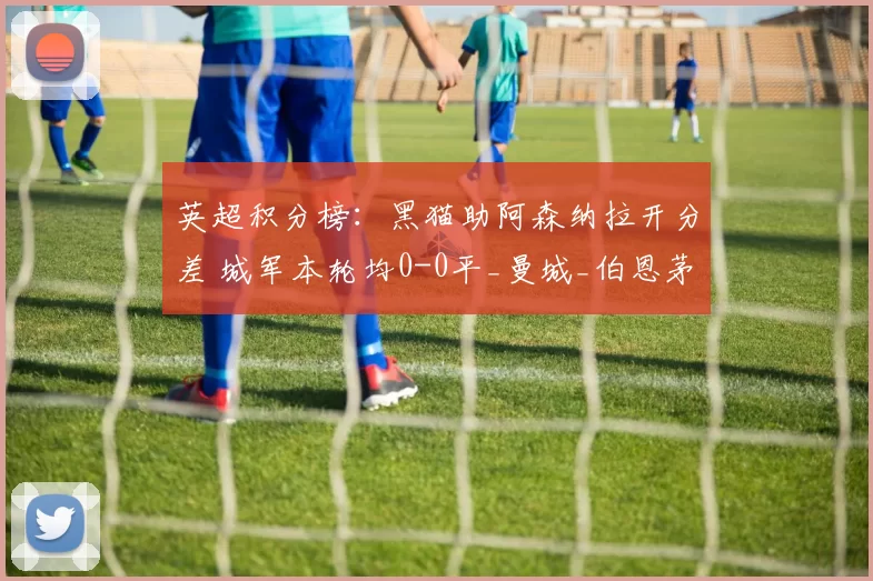 英超积分榜：黑猫助阿森纳拉开分差 城军本轮均0-0平_曼城_伯恩茅斯_切尔西