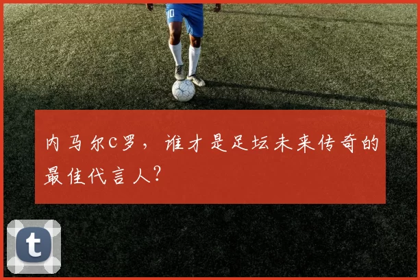 内马尔c罗，谁才是足坛未来传奇的最佳代言人？