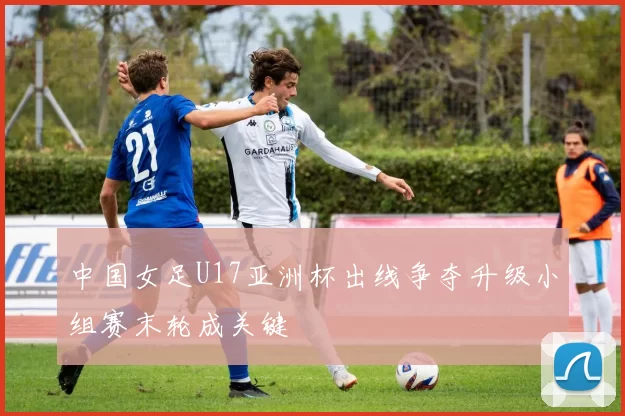 中国女足U17亚洲杯出线争夺升级小组赛末轮成关键