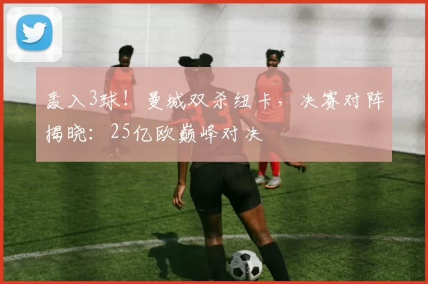 轰入3球!曼城双杀纽卡,决赛对阵揭晓:25亿欧巅峰对决