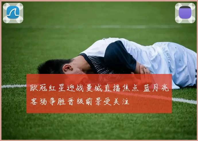 欧冠红星迎战曼城直播焦点 蓝月亮客场争胜晋级前景受关注