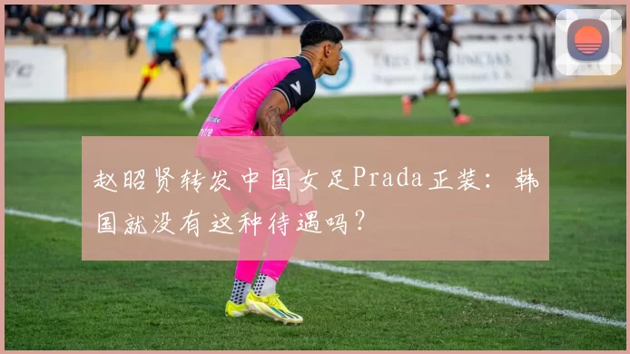 赵昭贤转发中国女足Prada正装:韩国就没有这种待遇吗?